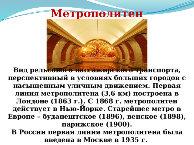 Метрополитен Вид рельсового пассажирского транспорта, перспективный в условиях больших городов с насыщенным уличным движением. Первая линия метрополитена (3,6 км) построена в Лондоне (1863 г.). С 1868 г. метрополитен действует в Нью-Йорке. Старейшее метро в Европе – будапештское (1896), венское (1898), парижское (1900). В России первая линия метрополитена была введена в Москве в 1935 г. 