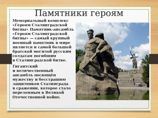 Памятники героям   Мемориальный комплекс «Героям Сталинградской битвы» Памятник-ансамбль «Героям Сталинградской битвы» — самый крупный военный памятник в мире является и самой большой братской могилой русским солдатам погибшим в Сталинградской битве. Гигантский и величественный ансамбль посвящён мужеству и бесстрашию защитников Сталинграда в сражении, которое стало переломным в Великой Отечественной войне.   