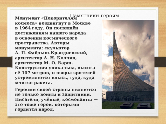 Памятники героям   Монумент «Покорителям космоса» воздвигнут в Москве в 1964 году. Он посвящён достижениям нашего народа в освоении космического пространства. Авторы монумента: скульптор А. П. Файдыш-Крандиевский, архитектор А. Н. Колчин, архитектор М. О. Барщ. Конструкция уникальна, высота её 107 метров, и взоры зрителей устремляются ввысь, туда, куда мчится ракета. Героями своей страны являются не только воины и защитники. Писатели, учёные, космонавты — это тоже герои, которыми гордится народ. 