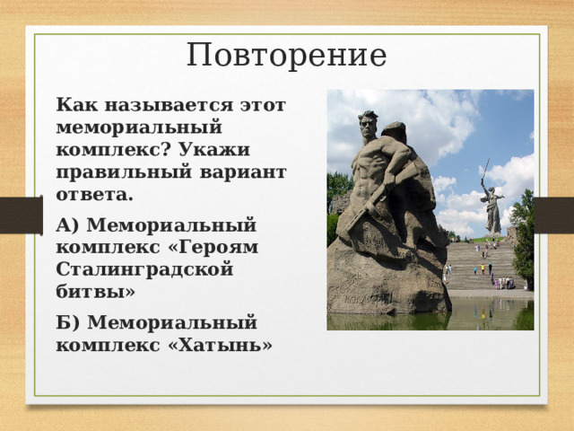 Повторение Как называется этот мемориальный комплекс? Укажи правильный вариант ответа. А) Мемориальный комплекс «Героям Сталинградской битвы» Б) Мемориальный комплекс «Хатынь» 