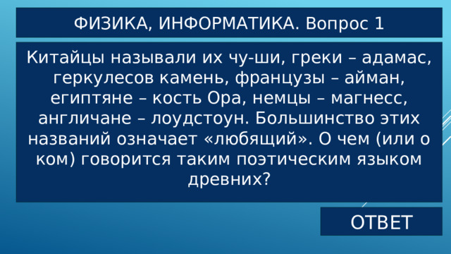 ФИЗИКА, ИНФОРМАТИКА. Вопрос 1 Китайцы называли их чу-ши, греки – адамас, геркулесов камень, французы – айман, египтяне – кость Ора, немцы – магнесс, англичане – лоудстоун. Большинство этих названий означает «любящий». О чем (или о ком) говорится таким поэтическим языком древних? ОТВЕТ 