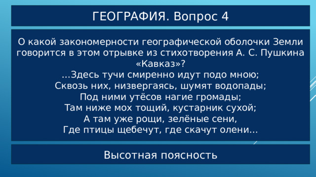 ГЕОГРАФИЯ. Вопрос 4 О какой закономерности географической оболочки Земли говорится в этом отрывке из стихотворения А. С. Пушкина «Кавказ»? … Здесь тучи смиренно идут подо мною; Сквозь них, низвергаясь, шумят водопады; Под ними утёсов нагие громады; Там ниже мох тощий, кустарник сухой; А там уже рощи, зелёные сени, Где птицы щебечут, где скачут олени… Высотная поясность 