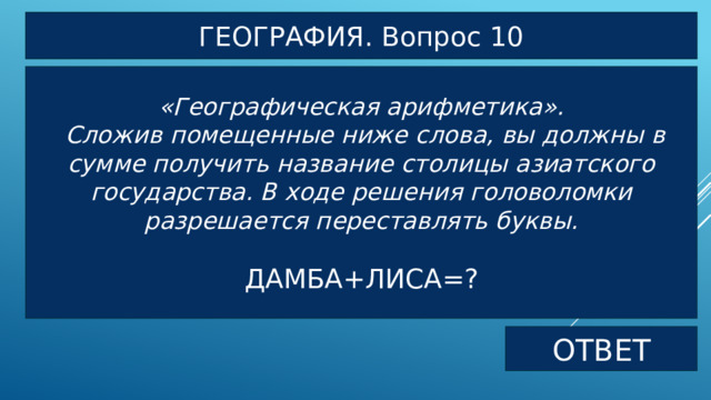 ГЕОГРАФИЯ. Вопрос 10 «Географическая арифметика».  Сложив помещенные ниже слова, вы должны в сумме получить название столицы азиатского государства. В ходе решения головоломки разрешается переставлять буквы.  ДАМБА+ЛИСА=? ОТВЕТ 