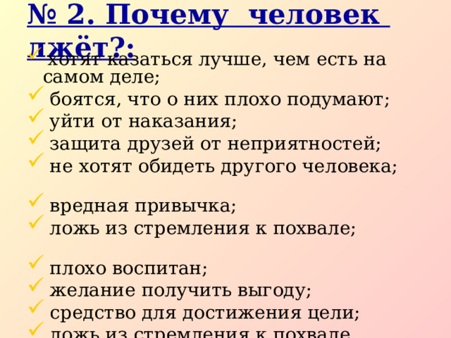 № 2. Почему человек лжёт?:  хотят казаться лучше, чем есть на самом деле;  боятся, что о них плохо подумают;  уйти от наказания;  защита друзей от неприятностей;  не хотят обидеть другого человека;  вредная привычка;  ложь из стремления к похвале;  плохо воспитан;  желание получить выгоду;  средство для достижения цели;  ложь из стремления к похвале.  