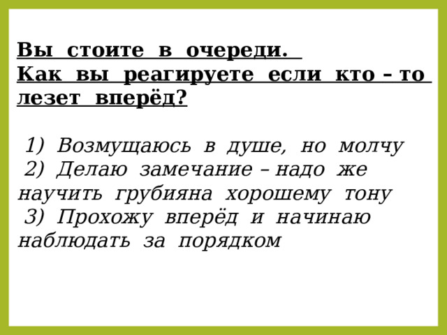 Вы стоите в очереди. Как вы реагируете если кто – то лезет вперёд?  1) Возмущаюсь в душе, но молчу  2) Делаю замечание – надо же научить грубияна хорошему тону  3) Прохожу вперёд и начинаю наблюдать за порядком 