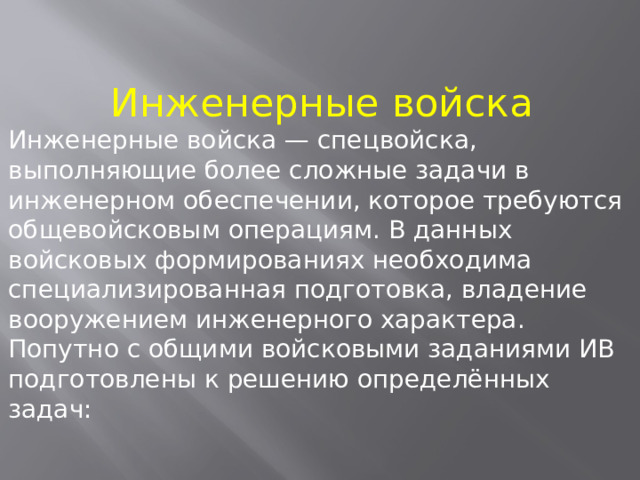 Инженерные войска Инженерные войска — спецвойска, выполняющие более сложные задачи в инженерном обеспечении, которое требуются общевойсковым операциям. В данных войсковых формированиях необходима специализированная подготовка, владение вооружением инженерного характера. Попутно с общими войсковыми заданиями ИВ подготовлены к решению определённых задач: 
