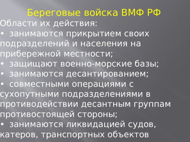 Береговые войска ВМФ РФ Области их действия: •  занимаются прикрытием своих подразделений и населения на прибережной местности; •  защищают военно-морские базы; •  занимаются десантированием; •  совместными операциями с сухопутными подразделениями в противодействии десантным группам противостоящей стороны; •  занимаются ликвидацией судов, катеров, транспортных объектов противника. 