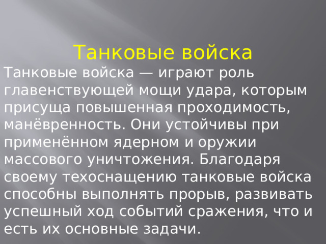 Танковые войска Танковые войска — играют роль главенствующей мощи удара, которым присуща повышенная проходимость, манёвренность. Они устойчивы при применённом ядерном и оружии массового уничтожения. Благодаря своему техоснащению танковые войска способны выполнять прорыв, развивать успешный ход событий сражения, что и есть их основные задачи. 
