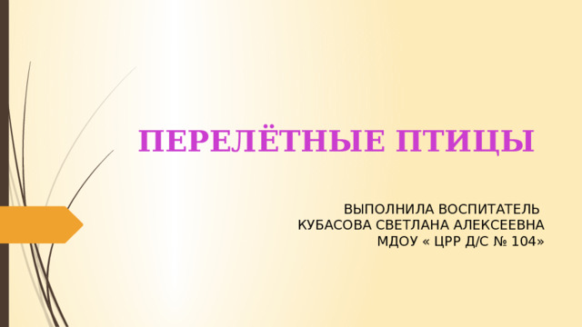 Перелётные птицы Выполнила воспитатель Кубасова Светлана Алексеевна МДОУ « ЦРР д/с № 104» 