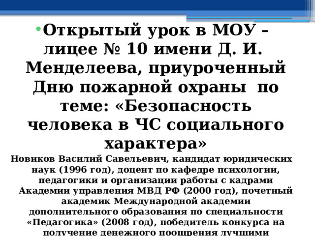  Открытый урок в МОУ – лицее № 10 имени Д. И. Менделеева, приуроченный Дню пожарной охраны по теме: «Безопасность человека в ЧС социального характера» Новиков Василий Савельевич, кандидат юридических наук (1996 год), доцент по кафедре психологии, педагогики и организации работы с кадрами Академии управления МВД РФ (2000 год), почетный академик Международной академии дополнительного образования по специальности «Педагогика» (2008 год), победитель конкурса на получение денежного поощрения лучшими учителями России (2009 год) , лауреат ежегодной премии Губернатора Московской области «Наше Подмосковье» (2016 год), учитель права и основ безопасности жизнедеятельности высшей категории (2002 год), в составе экспертного совета НС «Интеграции» (2002 год) 