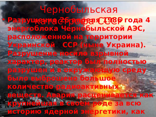 Чернобыльская катастрофа СССР Разрушение 26 апреля 1986 года 4 энергоблока Чернобыльской АЭС, расположенной на территории Украинской ССР (ныне Украина). Разрушение носило взрывной характер, реактор был полностью разрушен и в окружающую среду было выброшено большое количество радиоактивных веществ. Авария расценивается как крупнейшая в своем роде за всю историю ядерной энергетики, как по предполагаемому количеству погибших и пострадавших от ее последствий, людей, так и по экономическому ущербу. 