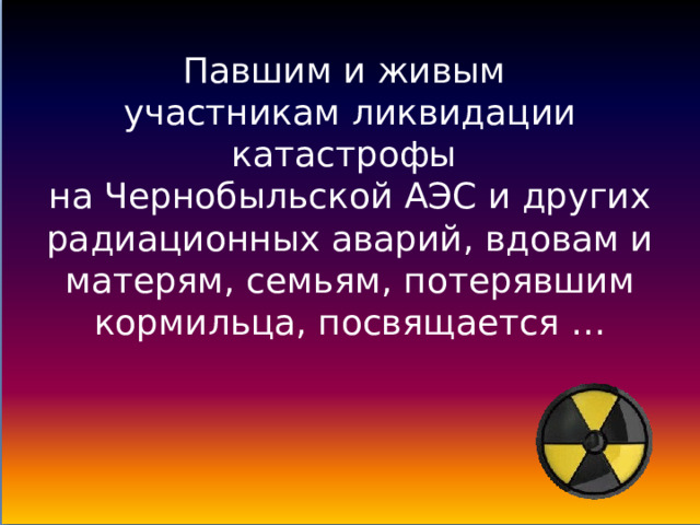 Павшим и живым  участникам ликвидации катастрофы  на Чернобыльской АЭС и других радиационных аварий, вдовам и матерям, семьям, потерявшим кормильца, посвящается …   