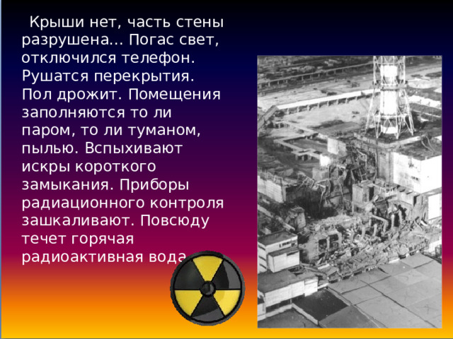     Крыши нет, часть стены разрушена... Погас свет, отключился телефон. Рушатся перекрытия. Пол дрожит. Помещения заполняются то ли паром, то ли туманом, пылью. Вспыхивают искры короткого замыкания. Приборы радиационного контроля зашкаливают. Повсюду течет горячая радиоактивная вода. 