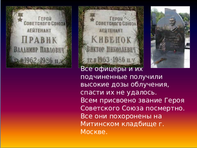 Все офицеры и их подчиненные получили высокие дозы облучения, спасти их не удалось. Всем присвоено звание Героя Советского Союза посмертно. Все они похоронены на Митинском кладбище г. Москве. 