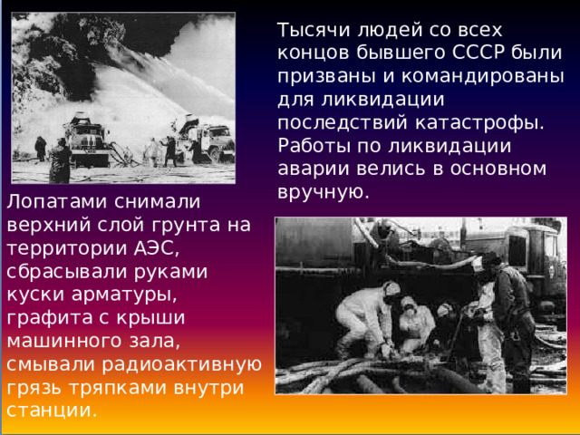 Тысячи людей со всех концов бывшего СССР были призваны и командированы для ликвидации последствий катастрофы.  Работы по ликвидации аварии велись в основном вручную. Лопатами снимали верхний слой грунта на территории АЭС, сбрасывали руками куски арматуры, графита с крыши машинного зала, смывали радиоактивную грязь тряпками внутри станции. 