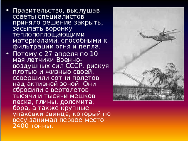 Правительство, выслушав советы специалистов приняло решение закрыть, засыпать воронку теплопоглощающими материалами, способными к фильтрации огня и пепла. Потому с 27 апреля по 10 мая летчики Военно-воздушных сил СССР, рискуя плотью и жизнью своей, совершили сотни полетов над активной зоной. Они сбросили с вертолетов тысячи и тысячи мешков песка, глины, доломита, бора, а также крупные упаковки свинца, который по весу занимал первое место - 2400 тонны. 