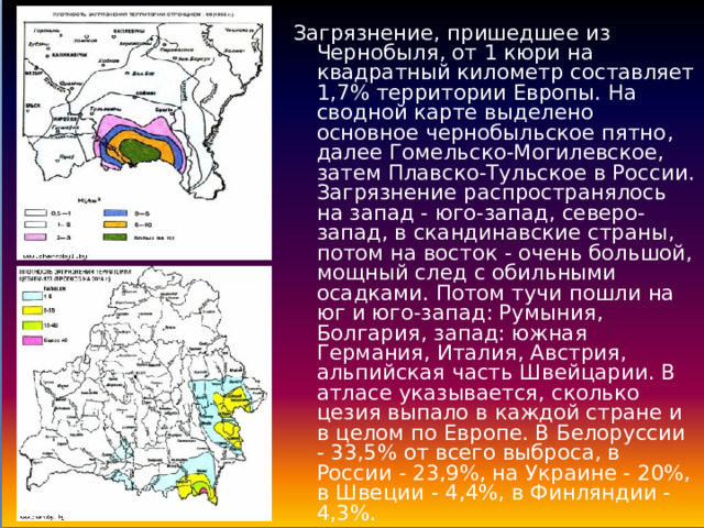 Загрязнение, пришедшее из Чернобыля, от 1 кюри на квадратный километр составляет 1,7% территории Европы. На сводной карте выделено основное чернобыльское пятно, далее Гомельско-Могилевское, затем Плавско-Тульское в России. Загрязнение распространялось на запад - юго-запад, северо-запад, в скандинавские страны, потом на восток - очень большой, мощный след с обильными осадками. Потом тучи пошли на юг и юго-запад: Румыния, Болгария, запад: южная Германия, Италия, Австрия, альпийская часть Швейцарии. В атласе указывается, сколько цезия выпало в каждой стране и в целом по Европе. В Белоруссии - 33,5% от всего выброса, в России - 23,9%, на Украине - 20%, в Швеции - 4,4%, в Финляндии - 4,3%. 