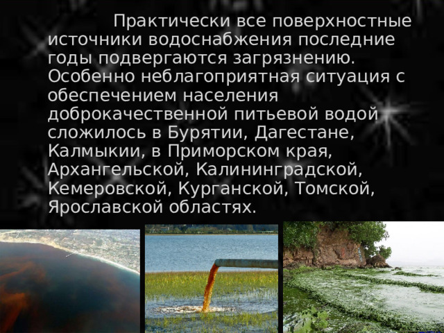  Практически все поверхностные источники водоснабжения последние годы подвергаются загрязнению. Особенно неблагоприятная ситуация с обеспечением населения доброкачественной питьевой водой сложилось в Бурятии, Дагестане, Калмыкии, в Приморском края, Архангельской, Калининградской, Кемеровской, Курганской, Томской, Ярославской областях. 