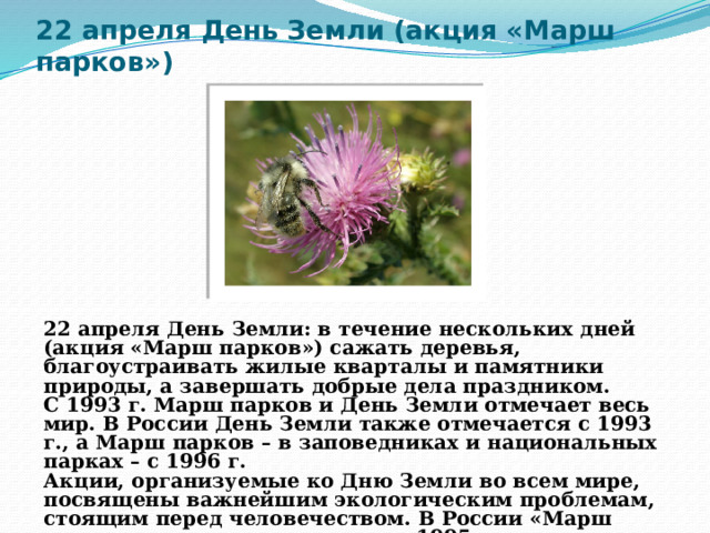 22 апреля День Земли (акция «Марш парков»)  22 апреля День Земли: в течение нескольких дней (акция «Марш парков») сажать деревья, благоустраивать жилые кварталы и памятники природы, а завершать добрые дела праздником.  С 1993 г. Марш парков и День Земли отмечает весь мир. В России День Земли также отмечается с 1993 г., а Марш парков – в заповедниках и национальных парках – с 1996 г.  Акции, организуемые ко Дню Земли во всем мире, посвящены важнейшим экологическим проблемам, стоящим перед человечеством. В России «Марш парков» впервые проводился в 1995 г.  