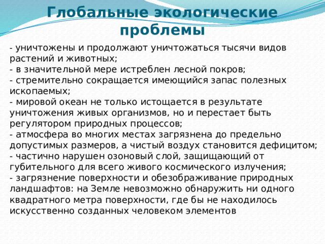    Глобальные экологические проблемы - уничтожены и продолжают уничтожаться тысячи видов растений и животных;  - в значительной мере истреблен лесной покров;  - стремительно сокращается имеющийся запас полезных ископаемых;  - мировой океан не только истощается в результате уничтожения живых организмов, но и перестает быть регулятором природных процессов;  - атмосфера во многих местах загрязнена до предельно допустимых размеров, а чистый воздух становится дефицитом;  - частично нарушен озоновый слой, защищающий от губительного для всего живого космического излучения;  - загрязнение поверхности и обезображивание природных ландшафтов: на Земле невозможно обнаружить ни одного квадратного метра поверхности, где бы не находилось искусственно созданных человеком элементов 