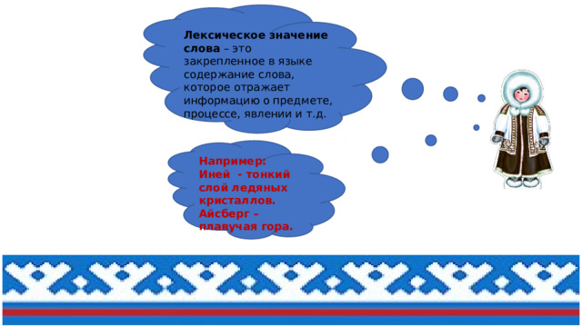 Лексическое значение слова  – это закрепленное в языке содержание слова, которое отражает информацию о предмете, процессе, явлении и т.д.  Например: Иней - тонкий слой ледяных кристаллов. Айсберг – плавучая гора. 