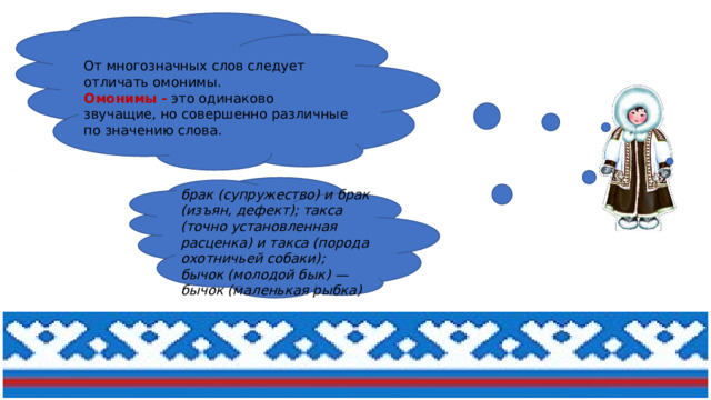 От многозначных слов следует отличать омонимы.  Омонимы - это одинаково звучащие, но совершенно различные по значению слова.  брак (супружество) и брак (изъян, дефект); такса (точно установленная расценка) и такса (порода охотничьей собаки); бычок (молодой бык) — бычок (маленькая рыбка) 