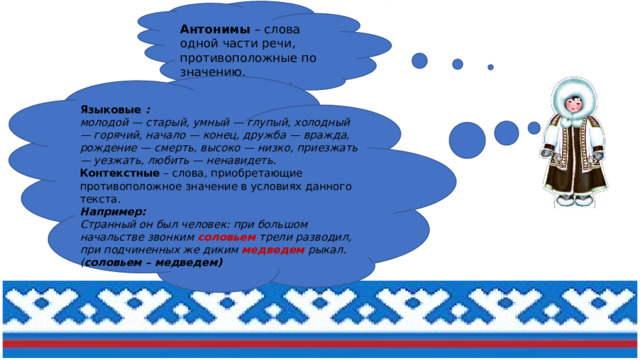 Антонимы  – слова одной части речи, противоположные по значению.  Языковые  :   молодой — старый, умный — глупый, холодный — горячий, начало — конец, дружба — вражда, рождение — смерть, высоко — низко, приезжать — уезжать, любить — ненавидеть.  Контекстные  – слова, приобретающие противоположное значение в условиях данного текста.  Например:    Странный он был человек: при большом начальстве звонким соловьем трели разводил,  при подчиненных же диким медведем рыкал. ( соловьем – медведем)   