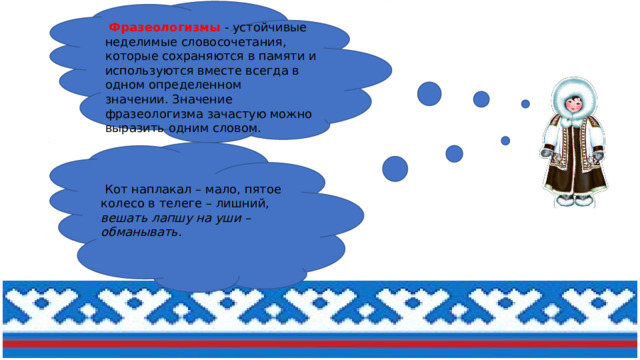  Фразеологизмы   - устойчивые неделимые словосочетания, которые сохраняются в памяти и используются вместе всегда в одном определенном значении. Значение фразеологизма зачастую можно выразить одним словом.  Кот наплакал – мало, пятое колесо в телеге – лишний, вешать лапшу на уши –обманывать.   