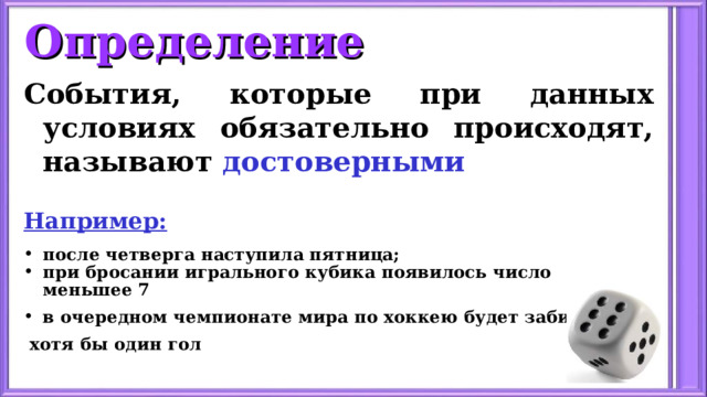 Определение События, которые при данных условиях обязательно происходят, называют достоверными   Например: после четверга наступила пятница; при бросании игрального кубика появилось число меньшее 7 в очередном чемпионате мира по хоккею будет забит  хотя бы один гол 