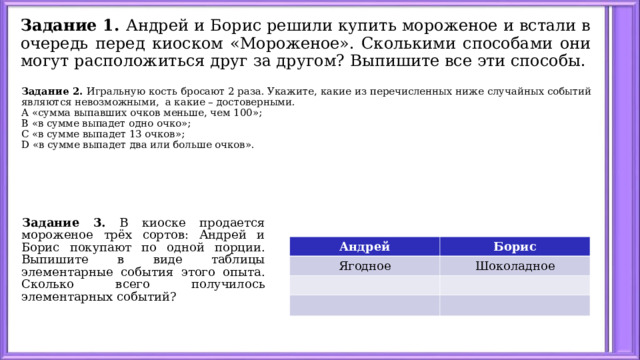 Задание 1. Андрей и Борис решили купить мороженое и встали в очередь перед киоском «Мороженое». Сколькими способами они могут расположиться друг за другом? Выпишите все эти способы. Задание 2. Игральную кость бросают 2 раза. Укажите, какие из перечисленных ниже случайных событий являются невозможными, а какие – достоверными. А «сумма выпавших очков меньше, чем 100»; В «в сумме выпадет одно очко»; С «в сумме выпадет 13 очков»; D «в сумме выпадет два или больше очков». Задание 3. В киоске продается мороженое трёх сортов: Андрей и Борис покупают по одной порции. Выпишите в виде таблицы элементарные события этого опыта. Сколько всего получилось элементарных событий? Андрей Ягодное Борис Шоколадное 