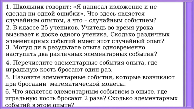 1. Школьник говорит: «Я написал изложение и не сделал ни одной ошибки». Что здесь является случайным опытом, а что – случайным событием?     2. В классе 25 учеников. Учитель во время урока вызывает к доске одного ученика. Сколько различных элементарных событий имеет этот случайный опыт? 3. Могул ли в результате опыта одновременно наступить два различных элементарных события?   4. Перечислите элементарные события опыта, где игральную кость бросают один раз.   5. Назовите элементарные события, которые возникают при бросании математической монеты.   6. Что является элементарным событием в опыте, где игральную кость бросают 2 раза? Сколько элементарных событий в этом опыте? 