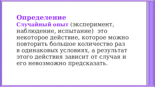 Определение Случайный опыт  ( эксперимент, наблюдение, испытание)  это некоторое действие, которое можно повторить большое количество раз в одинаковых условиях, а результат этого действия зависит от случая и его невозможно предсказать .  