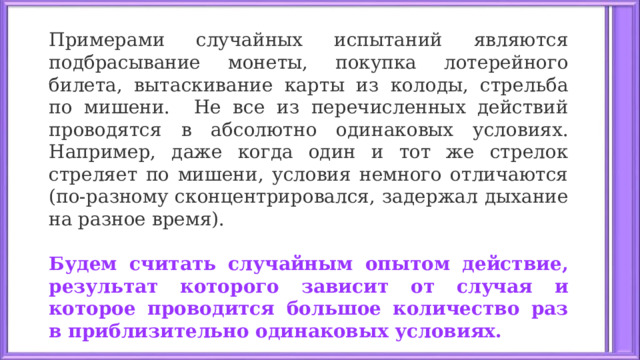 Примерами случайных испытаний являются подбрасывание монеты, покупка лотерейного билета, вытаскивание карты из колоды, стрельба по мишени. Не все из перечисленных действий проводятся в абсолютно одинаковых условиях. Например, даже когда один и тот же стрелок стреляет по мишени, условия немного отличаются (по-разному сконцентрировался, задержал дыхание на разное время).  Будем считать случайным опытом действие, результат которого зависит от случая и которое проводится большое количество раз в приблизительно одинаковых условиях.  