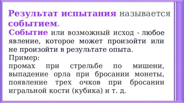 Результат испытания  называется событием .   Событие или возможный исход -  любое явление, которое может произойти или не произойти в результате опыта . Пример: промах при стрельбе по мишени, выпадение орла при бросании монеты, появление трех очков при бросании игральной кости (кубика) и т. д.  