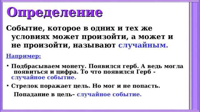 Определение Событие, которое в одних и тех же условиях может произойти, а может и не произойти, называют случайным. Например: Подбрасываем монету. Появился герб. А ведь могла  появиться и цифра. То что появился Герб - случайное событие. Стрелок поражает цель. Но мог и не попасть.  Попадание в цель– случайное событие. 