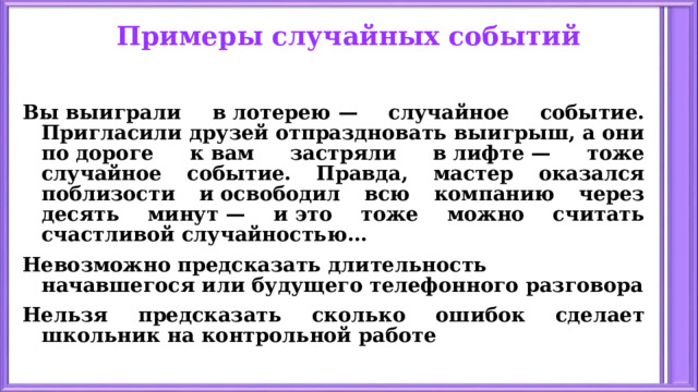 Примеры случайных событий Вы выиграли в лотерею — случайное событие. Пригласили друзей отпраздновать выигрыш, а они по дороге к вам застряли в лифте — тоже случайное событие. Правда, мастер оказался поблизости и освободил всю компанию через десять минут — и это тоже можно считать счастливой случайностью … Невозможно предсказать длительность начавшегося или будущего телефонного разговора Нельзя предсказать сколько ошибок сделает школьник на контрольной работе 