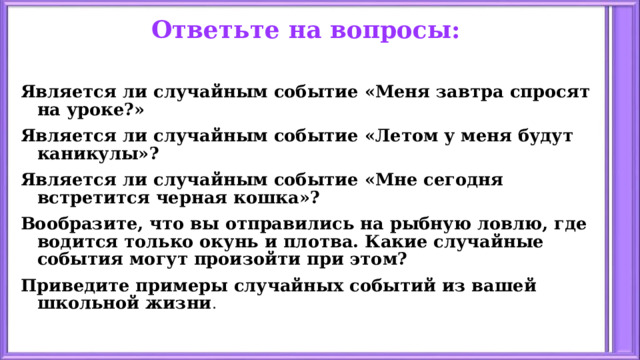 Ответьте на вопросы: Является ли случайным событие «Меня завтра спросят на уроке?» Является ли случайным событие «Летом у меня будут каникулы»? Является ли случайным событие «Мне сегодня встретится черная кошка»? Вообразите, что вы отправились на рыбную ловлю, где водится только окунь и плотва. Какие случайные события могут произойти при этом? Приведите примеры случайных событий из вашей школьной жизни . 