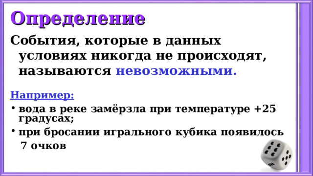 Определение События, которые в данных условиях никогда не происходят, называются невозможными.  Например: вода в реке замёрзла при температуре +25 градусах; при бросании игрального кубика появилось  7 очков  