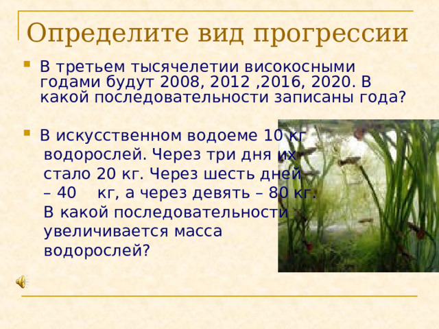 Определите вид прогрессии В третьем тысячелетии високосными годами будут 2008, 2012 ,2016, 2020. В какой последовательности записаны года? В искусственном водоеме 10 кг  водорослей. Через три дня их  стало 20 кг. Через шесть дней – 40 кг, а через девять – 80 кг.  В какой последовательности  увеличивается масса  водорослей? 