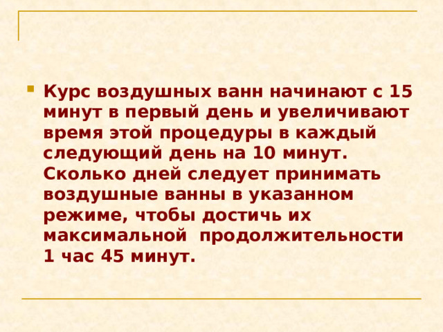Курс воздушных ванн начинают с 15 минут в первый день и увеличивают время этой процедуры в каждый следующий день на 10 минут. Сколько дней следует принимать воздушные ванны в указанном режиме, чтобы достичь их максимальной продолжительности 1 час 45 минут. 