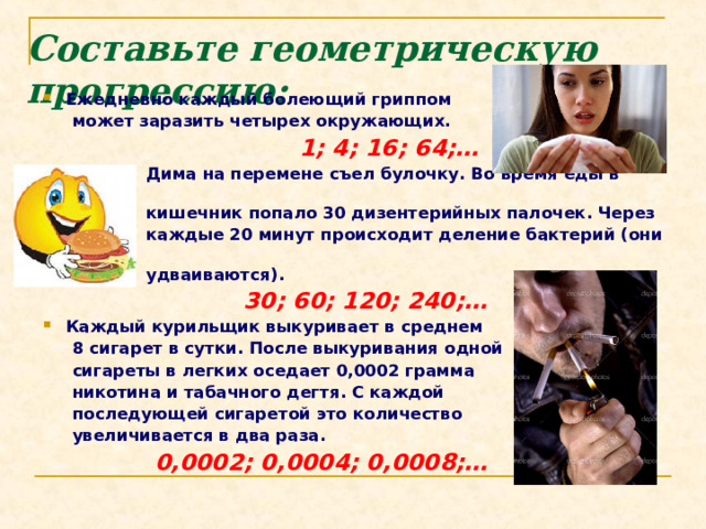 Составьте геометрическую прогрессию:   Ежедневно каждый болеющий гриппом  может заразить четырех окружающих.   1; 4; 16; 64;…  Дима на перемене съел булочку. Во время еды в  кишечник попало 30 дизентерийных палочек. Через  каждые 20 минут происходит деление бактерий (они  удваиваются).  30; 60; 120; 240;… Каждый курильщик выкуривает в среднем  8 сигарет в сутки. После выкуривания одной  сигареты в легких оседает 0,0002 грамма  никотина и табачного дегтя. С каждой  последующей сигаретой это количество  увеличивается в два раза.  0,0002; 0,0004; 0,0008;… 