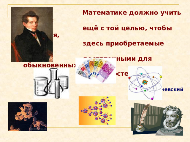  Математике должно учить в  школе  ещё с той целью, чтобы познания,  здесь приобретаемые были  достаточными для обыкновенных  потребностей жизни.   И.Л.Лобачевский 