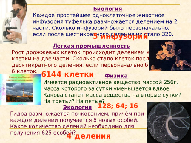Биология Каждое простейшее одноклеточное животное инфузория туфелька размножается делением на 2 части. Сколько инфузорий было первоначально, если после шестикратного деления их стало 320.  5 инфузорий  Легкая промышленность Рост дрожжевых клеток происходит делением каждой клетки на две части. Сколько стало клеток после их десятикратного деления, если первоначально было 6 клеток. 6144 клетки Физика Имеется радиоактивное вещество массой 256г, масса которого за сутки уменьшается вдвое. Какова станет масса вещества на вторые сутки? На третьи? На пятые? 128; 64; 16 Экология Гидра размножается почкованием, причём при каждом делении получается 5 новых особей. Какое количество делений необходимо для получения 625 особей? 4 деления 