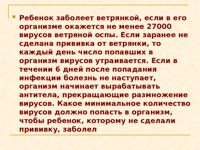 Ребенок заболеет ветрянкой, если в его организме окажется не менее 27000 вирусов ветряной оспы. Если заранее не сделана прививка от ветрянки, то каждый день число попавших в организм вирусов утраивается. Если в течении 6 дней после попадания инфекции болезнь не наступает, организм начинает вырабатывать антитела, прекращающие размножение вирусов. Какое минимальное количество вирусов должно попасть в организм, чтобы ребенок, которому не сделали прививку, заболел 