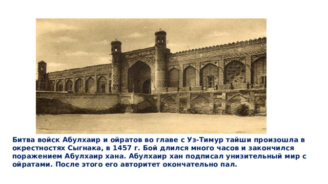Битва войск Абулхаир и ойратов во главе с Уз-Тимур тайши произошла в окрестностях Сыгнака, в 1457 г. Бой длился много часов и закончился поражением Абулхаир хана. Абулхаир хан подписал унизительный мир с ойратами. После этого его авторитет окончательно пал.  