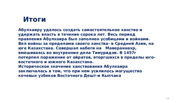 Итоги  Абулхаиру удалось создать самостоятельное ханство и удержать власть в течение сорока лет. Весь период правления Абулхаира был заполнен усобицами и войнами. Вел войны за пределами своего ханства- в Средней Азии, на юге Казахстана. Совершал набеги на Мавераннахр, вмешиваясь во внутренние дела Тимуридов. В 1457г потерпел поражение от ойратов, вторгшихся в пределы юго-восточного и южного Казахстана. Историческое значение ханствования Абулхаира заключалась в том, что при нем усилилось могущество кочевых узбеков Восточного Дешт-и Кыпчака   