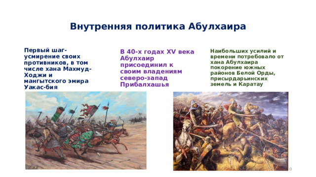 Внутренняя политика Абулхаира Первый шаг-усмирение своих противников, в том числе хана Махмуд-Ходжи и мангытского эмира Уакас-бия В 40-х годах XV века Абулхаир присоединил к своим владениям северо-запад Прибалхашья Наибольших усилий и времени потребовало от хана Абулхаира покорение южных районов Белой Орды, присырдарьинских земель и Каратау  
