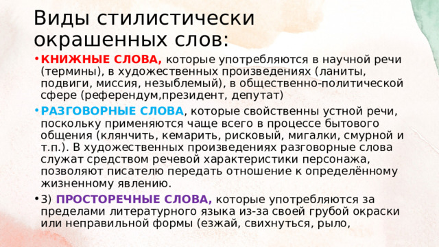 Виды стилистически окрашенных слов: КНИЖНЫЕ СЛОВА, которые употребляются в научной речи (термины), в художественных произведениях (ланиты, подвиги, миссия, незыблемый), в общественно-политической сфере (референдум,президент, депутат) РАЗГОВОРНЫЕ СЛОВА , которые свойственны устной речи, поскольку применяются чаще всего в процессе бытового общения (клянчить, кемарить, рисковый, мигалки, смурной и т.п.). В художественных произведениях разговорные слова служат средством речевой характеристики персонажа, позволяют писателю передать отношение к определённому жизненному явлению. 3) ПРОСТОРЕЧНЫЕ СЛОВА,  которые употребляются за пределами литературного языка из-за своей грубой окраски или неправильной формы (езжай, свихнуться, рыло, 