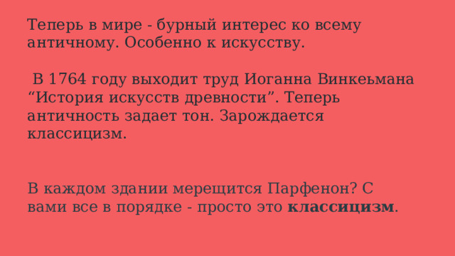 Теперь в мире - бурный интерес ко всему античному. Особенно к искусству.   В 1764 году выходит труд Иоганна Винкеьмана “История искусств древности”. Теперь античность задает тон. Зарождается классицизм.    В каждом здании мерещится Парфенон? С вами все в порядке - просто это классицизм . 
