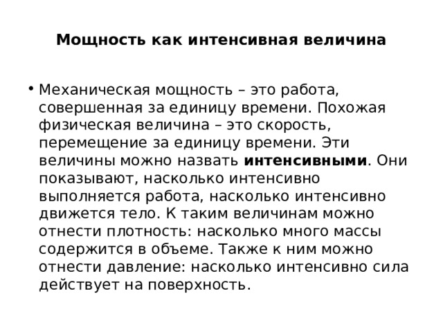  Мощность как интенсивная величина   Механическая мощность – это работа, совершенная за единицу времени. Похожая физическая величина – это скорость, перемещение за единицу времени. Эти величины можно назвать  интенсивными . Они показывают, насколько интенсивно выполняется работа, насколько интенсивно движется тело. К таким величинам можно отнести плотность: насколько много массы содержится в объеме. Также к ним можно отнести давление: насколько интенсивно сила действует на поверхность. 